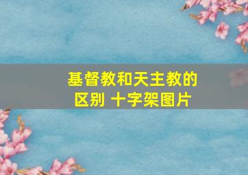 基督教和天主教的区别 十字架图片